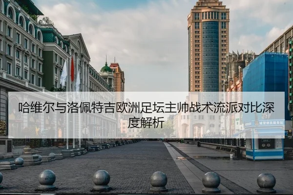 哈维尔与洛佩特吉欧洲足坛主帅战术流派对比深度解析
